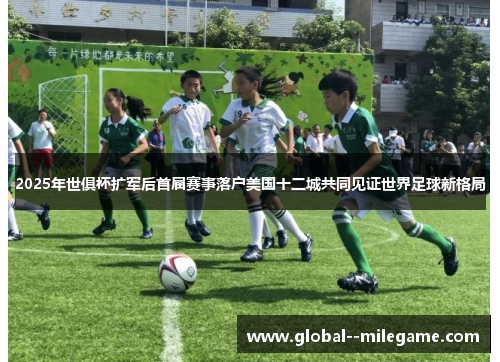2025年世俱杯扩军后首届赛事落户美国十二城共同见证世界足球新格局