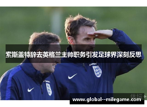 索斯盖特辞去英格兰主帅职务引发足球界深刻反思