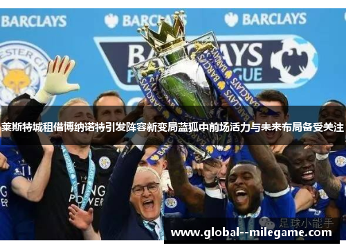 莱斯特城租借博纳诺特引发阵容新变局蓝狐中前场活力与未来布局备受关注