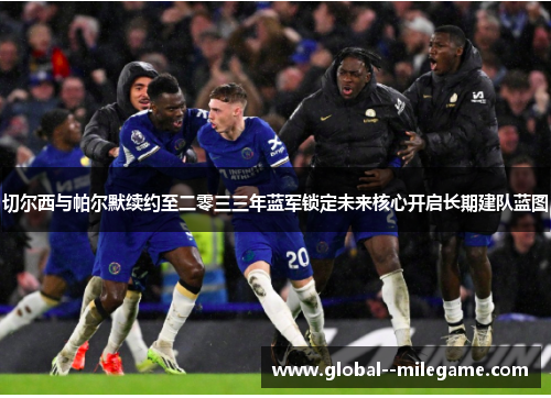 切尔西与帕尔默续约至二零三三年蓝军锁定未来核心开启长期建队蓝图