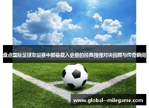 盘点国际足球友谊赛中那些载入史册的经典强强对决回顾与传奇瞬间